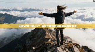 云陌VPN下载不了？网络工程师教你排查与解决方法