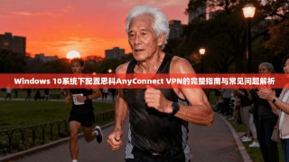Windows 10系统下配置思科AnyConnect VPN的完整指南与常见问题解析
