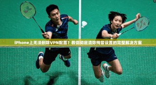 iPhone上无法删除VPN配置？教你彻底清除残留设置的完整解决方案