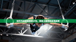 如何为加速器授权VPN，网络工程师的实用指南