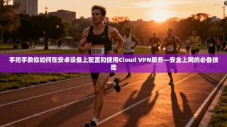 手把手教你如何在安卓设备上配置和使用Cloud VPN服务—安全上网的必备技能