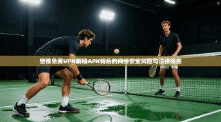 警惕免费VPN翻墙APK背后的网络安全风险与法律隐患