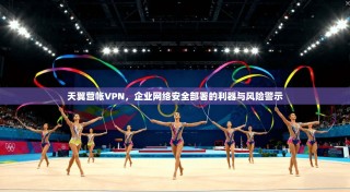 天翼营帐VPN，企业网络安全部署的利器与风险警示