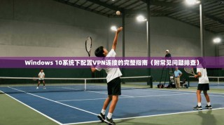 Windows 10系统下配置VPN连接的完整指南（附常见问题排查）