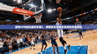 使用VPN畅玩星际争霸2，网络优化与安全连接的双重保障