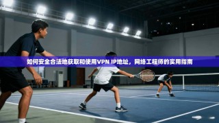 如何安全合法地获取和使用VPN IP地址，网络工程师的实用指南