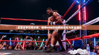 皇室战争玩家必看，使用VPN时的网络优化与安全建议