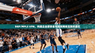 BGP/MPLS VPN，构建企业级安全与高效网络互联的基石