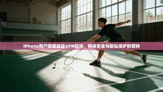 iPhone用户警惕超级VPN陷阱，网络安全与隐私保护的警钟