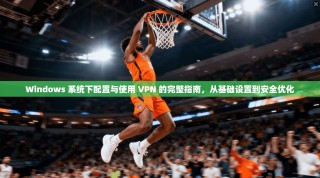 Windows 系统下配置与使用 VPN 的完整指南，从基础设置到安全优化