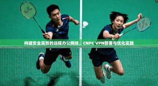 构建安全高效的远程办公网络，CNPC VPN部署与优化实践