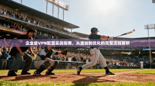 企业级VPN配置实战指南，从添加到优化的完整流程解析
