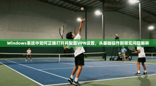 Windows系统中如何正确打开并配置VPN设置，从基础操作到常见问题解析
