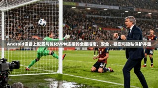 Android设备上配置与优化VPN连接的全面指南，安全、稳定与隐私保护并重