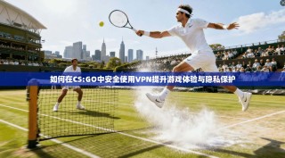 如何在CS:GO中安全使用VPN提升游戏体验与隐私保护