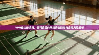 VPN免注册试用，便利背后的网络安全隐患与合规风险解析