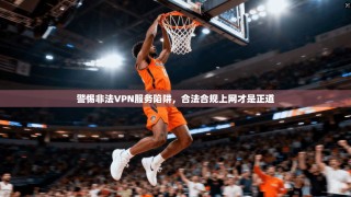 警惕非法VPN服务陷阱，合法合规上网才是正道
