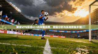 解决VPN报错651的完整指南，原因分析与实用修复步骤