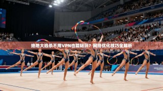 绝地大逃杀不用VPN也能畅玩？网络优化技巧全解析