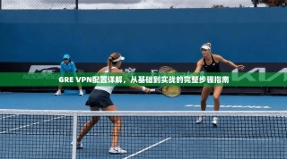 GRE VPN配置详解，从基础到实战的完整步骤指南
