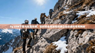 Fg VPN下载与配置指南，如何安全高效地搭建企业级虚拟专用网络