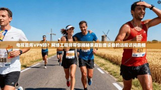 电视能用VPN吗？网络工程师带你揭秘家庭影音设备的远程访问真相