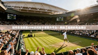 如何合法使用VPN访问知乎等境外平台？网络工程师的专业建议