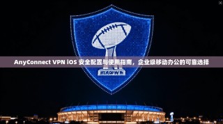 AnyConnect VPN iOS 安全配置与使用指南，企业级移动办公的可靠选择
