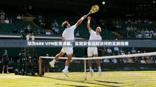 华为GRE VPN配置详解，实现安全远程访问的实践指南