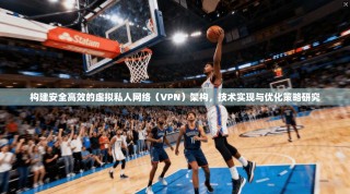 构建安全高效的虚拟私人网络（VPN）架构，技术实现与优化策略研究