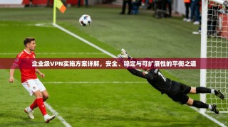 企业级VPN实施方案详解，安全、稳定与可扩展性的平衡之道