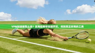 VPN加速器怎么选？实用指南帮你避开坑，找到真正好用的工具