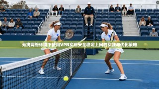 无线网络环境下使用VPN实现安全稳定上网的实践与优化策略
