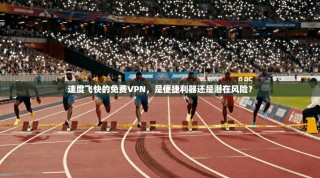 速度飞快的免费VPN，是便捷利器还是潜在风险？