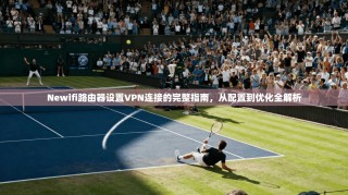 Newifi路由器设置VPN连接的完整指南，从配置到优化全解析