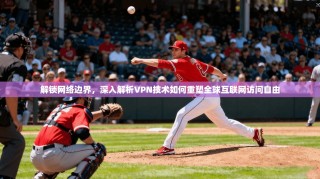 解锁网络边界，深入解析VPN技术如何重塑全球互联网访问自由