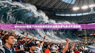 Windows系统下VPN连接失败的深度排查与解决方案指南
