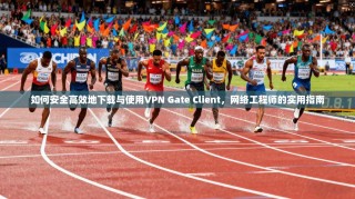 如何安全高效地下载与使用VPN Gate Client，网络工程师的实用指南