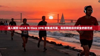 深入解析 UCLA 与 Cisco VPN 的集成方案，高校网络访问安全的新范式