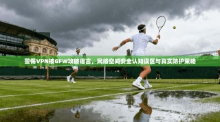 警惕VPN被GFW攻破谣言，网络空间安全认知误区与真实防护策略