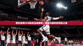 猎豹官网VPN服务深度解析，安全与便利的权衡之道