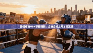 警惕非法VPN下载陷阱，合法合规上网才是正道