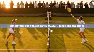 iOS用户如何安全下载与使用VPN Master，网络工程师的深度指南