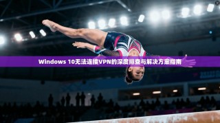 Windows 10无法连接VPN的深度排查与解决方案指南
