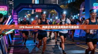 CPE-Based VPN，构建企业级安全网络的可靠选择