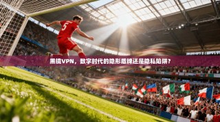黑镜VPN，数字时代的隐形盾牌还是隐私陷阱？