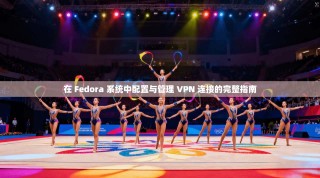 在 Fedora 系统中配置与管理 VPN 连接的完整指南