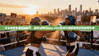 企业级安全通信新标杆，解析VPN.tasly.vom在现代网络架构中的关键作用