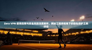 Zera VPN 使用指南与安全风险深度解析，网络工程师视角下的隐私保护工具评估