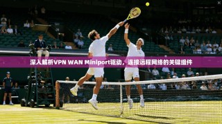 深入解析VPN WAN Miniport驱动，连接远程网络的关键组件